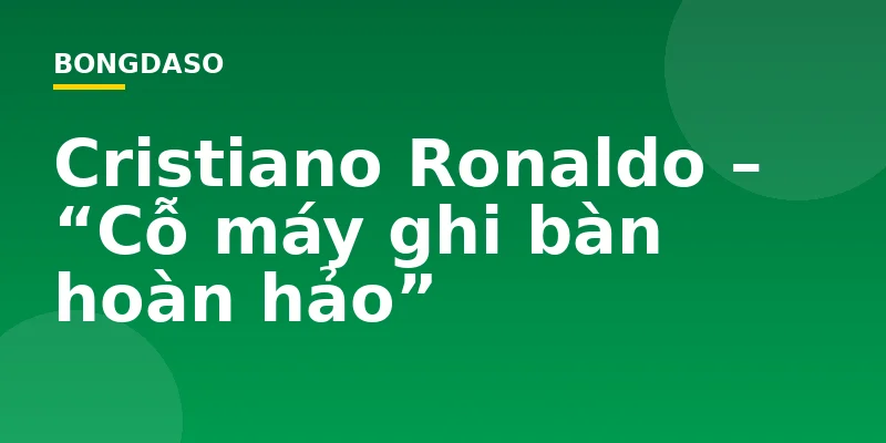 Cristiano Ronaldo – “Cỗ máy ghi bàn hoàn hảo”