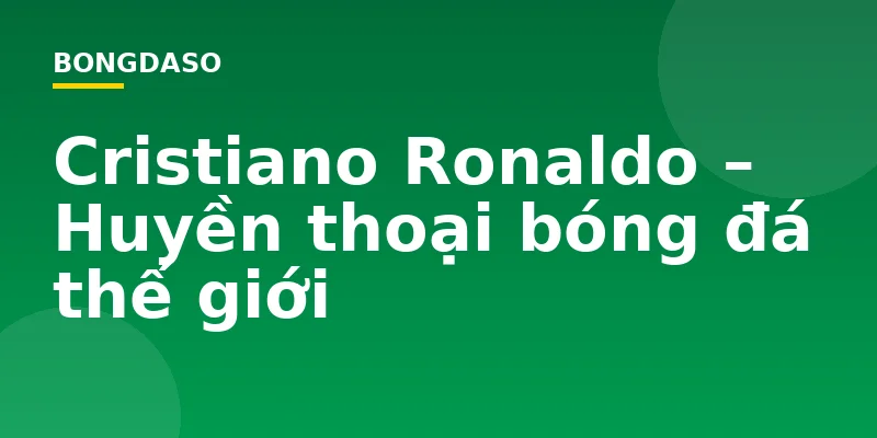 Cristiano Ronaldo – Huyền thoại bóng đá thế giới