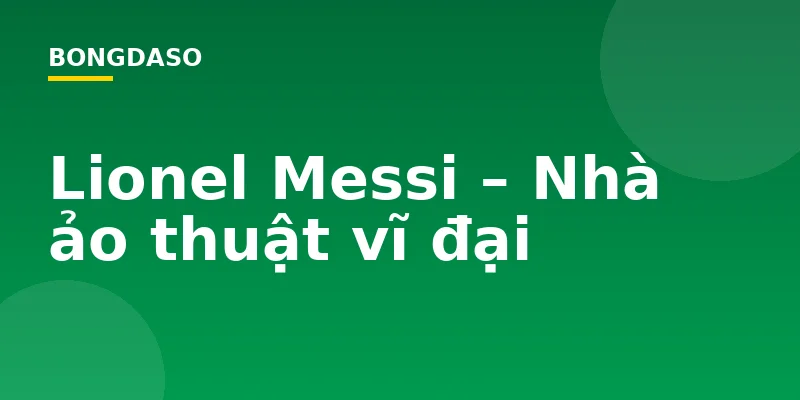 Lionel Messi – Nhà ảo thuật vĩ đại